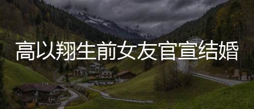 高以翔生前女友官宣结婚，爱情的新篇章