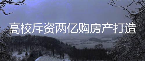 高校斥资两亿购房产打造新宿舍——共建更优质的住宿环境