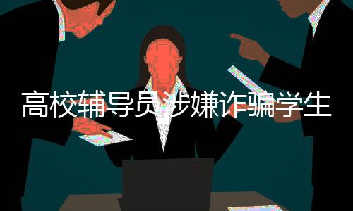 高校辅导员涉嫌诈骗学生学费奖学金引发社会关注