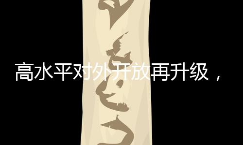 高水平对外开放再升级，引领全球化新趋势，构筑开放合作新篇章