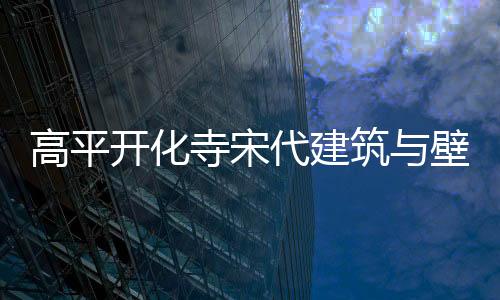 高平开化寺宋代建筑与壁画数字艺术展亮相武汉