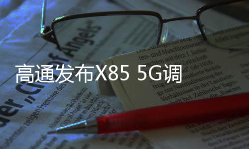 高通发布X85 5G调制解调器及射频系统 下行峰值速率达12.5Gbps