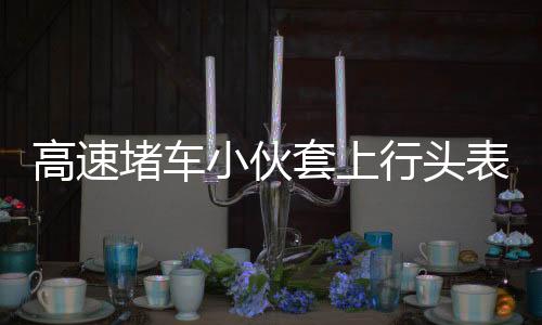 高速堵车小伙套上行头表演舞狮，文化碰撞点燃不一样的拥堵时刻