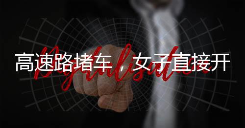高速路堵车，女子直接开练——现场直击与深度解析