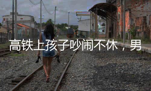 高铁上孩子吵闹不休，男子机智一句话巧妙制止