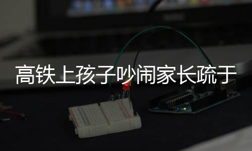 高铁上孩子吵闹家长疏于管理，男子愤怒呼吁文明乘车新风尚