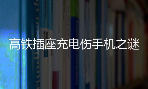 高铁插座充电伤手机之谜，深度解析与应对建议