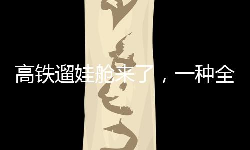高铁遛娃舱来了，一种全新的亲子出行体验
