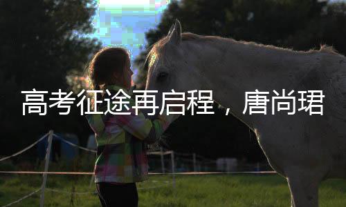 高考征途再启程，唐尚珺坚持梦想第十六战，清华梦继续扬帆起航