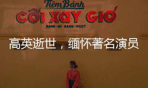 高英逝世，缅怀著名演员的一生贡献