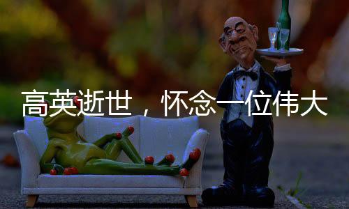 高英逝世，怀念一位伟大的演员，一代人心中的英雄陨落