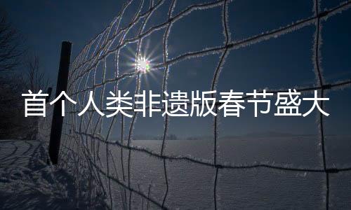 首个人类非遗版春节盛大来临