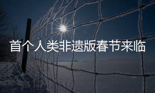 首个人类非遗版春节来临，传统与创新的融合盛宴