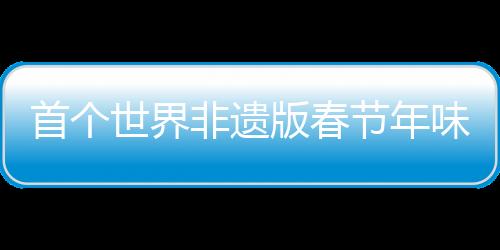 首个世界非遗版春节年味满满，多彩活动尽显中华文化魅力