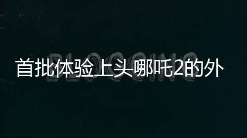 首批体验上头哪吒2的外国友人亮相，文化交流再添新篇章