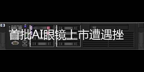 首批AI眼镜上市遭遇挫折，市场反响不如预期