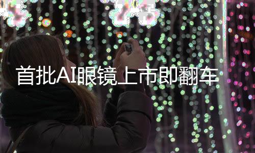 首批AI眼镜上市即翻车，市场反响热烈中的隐忧与思考