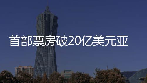 首部票房破20亿美元亚洲电影诞生，打破多项纪录成为瞩目焦点