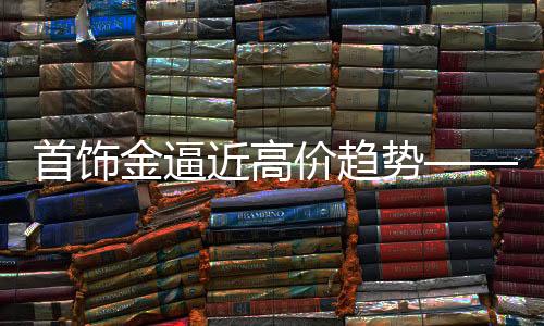 首饰金逼近高价趋势——逼近新价值高位的一二三深度解析