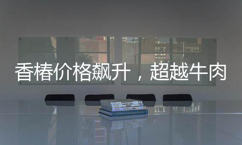 香椿价格飙升，超越牛肉价格三倍，引发市场热议