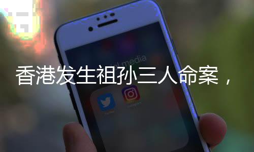 香港发生祖孙三人命案，警方迅速介入调查