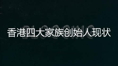 香港四大家族创始人现状，李嘉诚健在引领未来