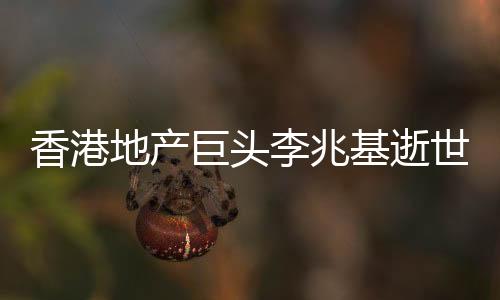 香港地产巨头李兆基逝世，享年97岁