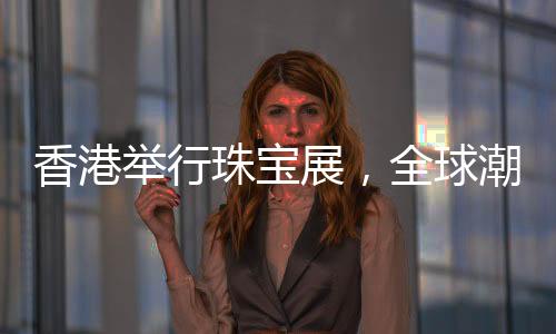 香港举行珠宝展，全球潮流珠宝璀璨呈现