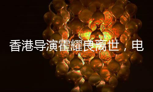 香港导演霍耀良离世，电影界痛失巨匠