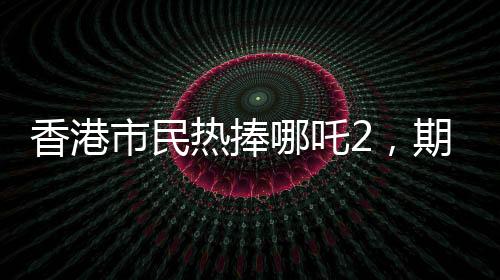 香港市民热捧哪吒2，期待第三部上映，期待火焰再燃