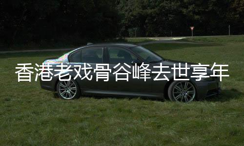 香港老戏骨谷峰去世享年94岁 曾出演《九品芝麻官》