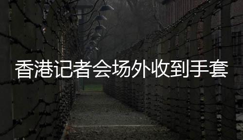 香港记者会场外收到手套激动道谢