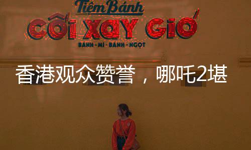 香港观众赞誉，哪吒2堪称世界顶流作品