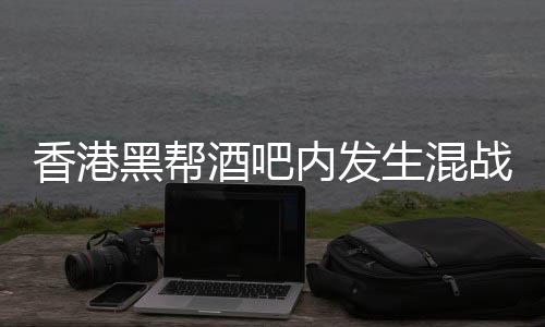 香港黑帮酒吧内发生混战，警方介入调查
