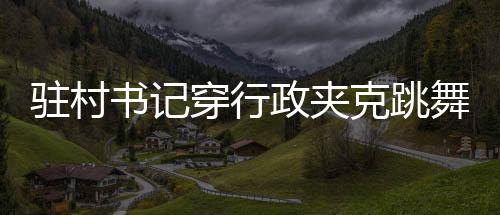 驻村书记穿行政夹克跳舞带货，一场别开生面的乡村推广活动