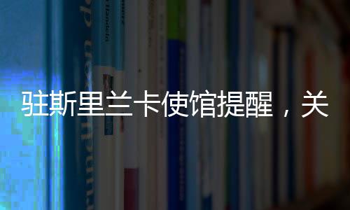 驻斯里兰卡使馆提醒，关注安全与健康，保障在斯中国公民权益