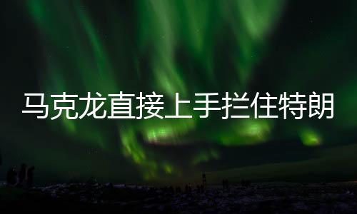 马克龙直接上手拦住特朗普发言，国际峰会上的意外一幕