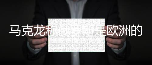 马克龙称俄罗斯是欧洲的威胁，普京回应——欧洲安全局势再引关注