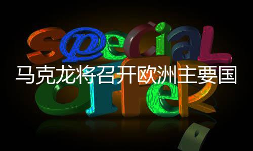 马克龙将召开欧洲主要国家会议，深化合作，共谋未来