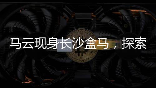 马云现身长沙盒马，探索新零售革命的一二三四五六七八九十