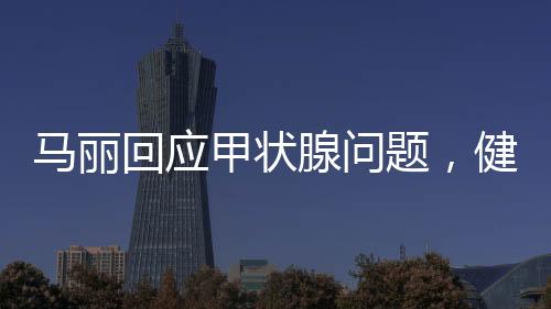 马丽回应甲状腺问题，健康至上，坦然面对