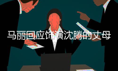 马丽回应饰演沈腾的丈母娘