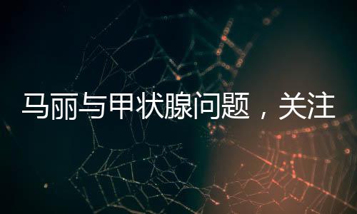 马丽与甲状腺问题，关注健康，传递正能量