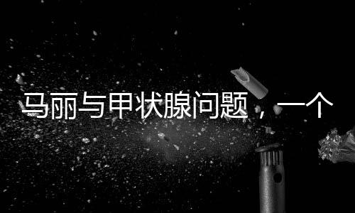 马丽与甲状腺问题，一个关注健康的话题