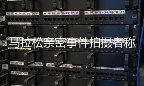 马拉松亲密事件拍摄者称两天没睡好，反映社会伦理挑战引发公众深度反思