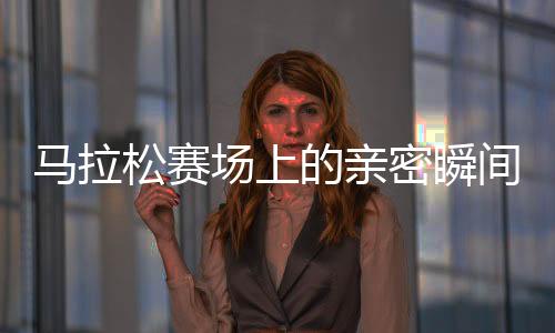 马拉松赛场上的亲密瞬间，男女选手意外被镜头捕捉