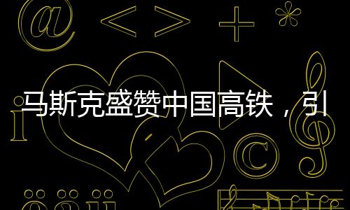 马斯克盛赞中国高铁，引发美国尴尬现象的观察分析