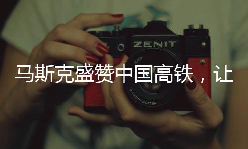 马斯克盛赞中国高铁，让美国尴尬