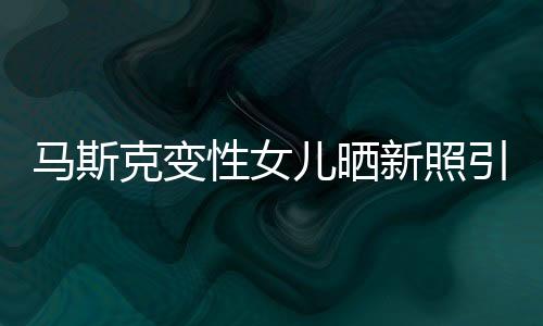 马斯克变性女儿晒新照引网友围观 已和父亲断绝关系