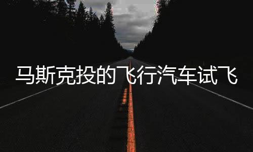 马斯克投的飞行汽车试飞：垂直能升降